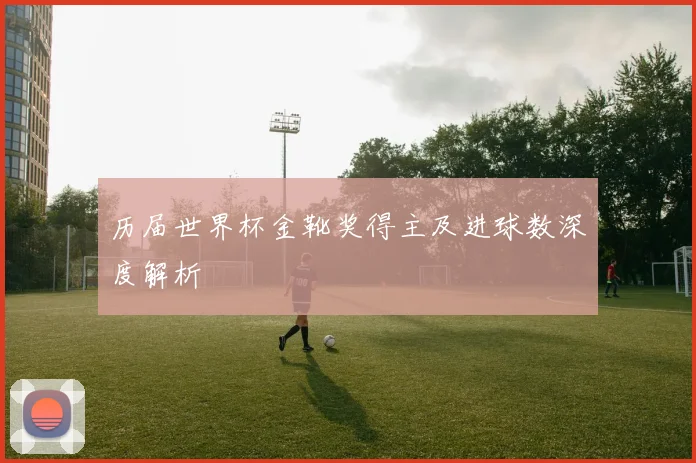 历届世界杯金靴奖得主及进球数深度解析