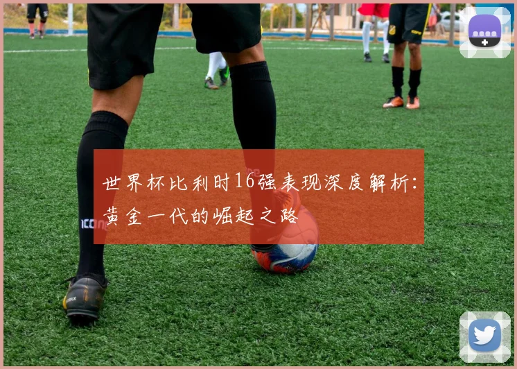 世界杯比利时16强表现深度解析：黄金一代的崛起之路