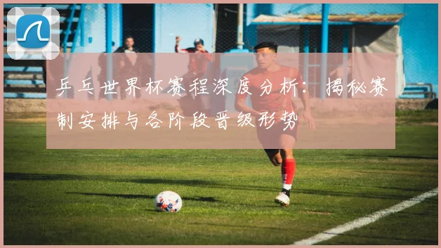 乒乓世界杯赛程深度分析:揭秘赛制安排与各阶段晋级形势
