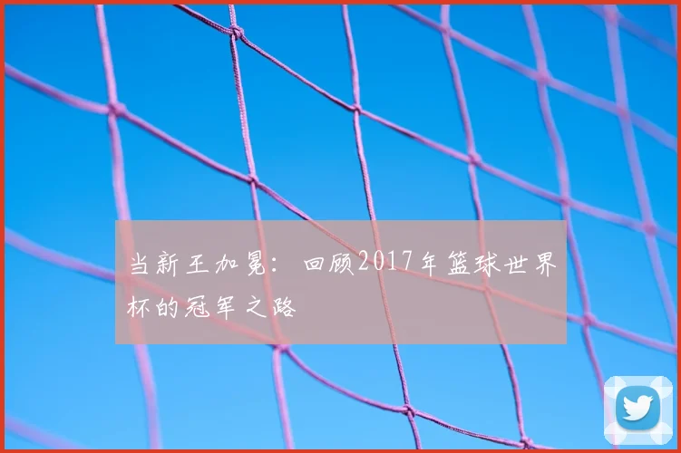 当新王加冕：回顾2017年篮球世界杯的冠军之路