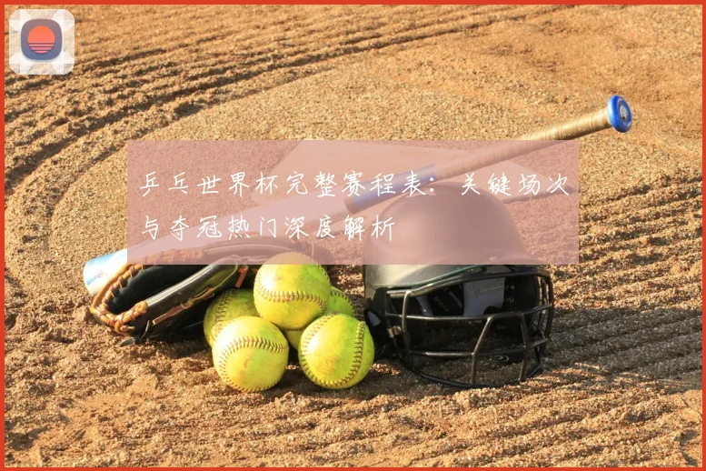 乒乓世界杯完整赛程表:关键场次与夺冠热门深度解析