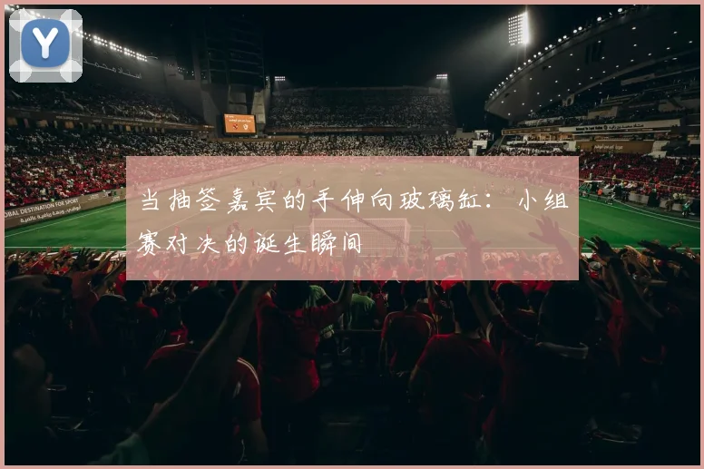 当抽签嘉宾的手伸向玻璃缸：小组赛对决的诞生瞬间