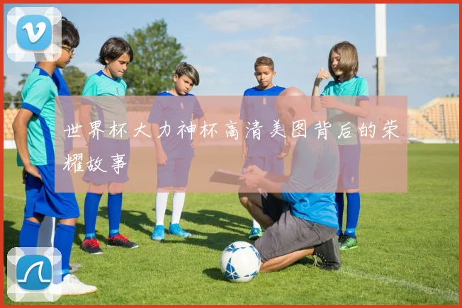 世界杯大力神杯高清美图背后的荣耀故事