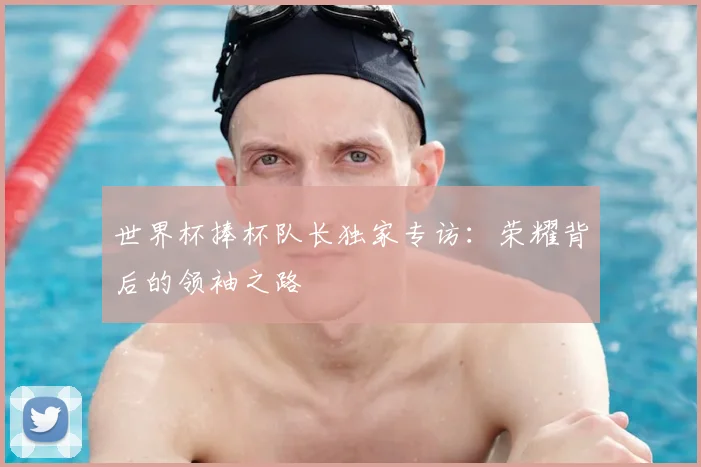 世界杯捧杯队长独家专访：荣耀背后的领袖之路