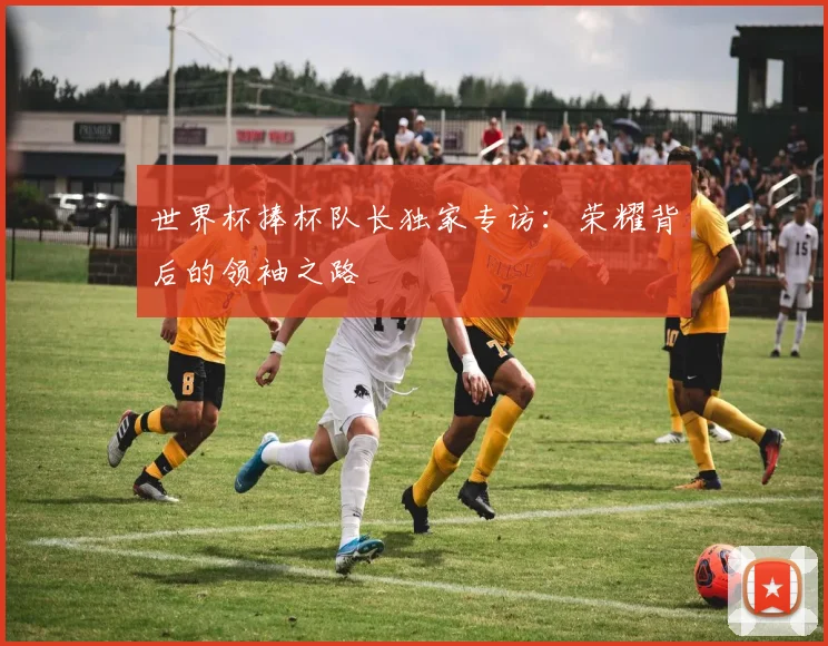 世界杯捧杯队长独家专访：荣耀背后的领袖之路