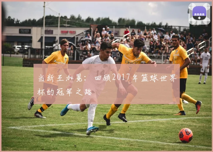 当新王加冕：回顾2017年篮球世界杯的冠军之路