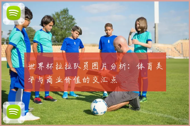 世界杯拉拉队员图片分析：体育美学与商业价值的交汇点