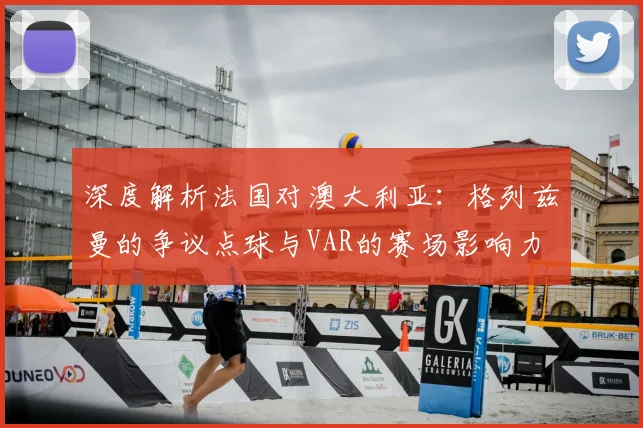 深度解析法国对澳大利亚：格列兹曼的争议点球与VAR的赛场影响力