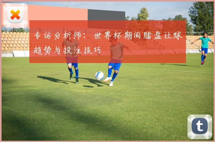 专访分析师:世界杯期间赌盘让球趋势与投注技巧