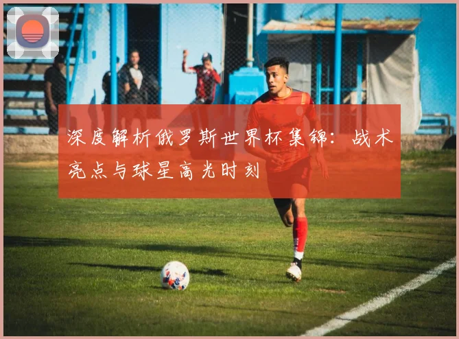 深度解析俄罗斯世界杯集锦：战术亮点与球星高光时刻