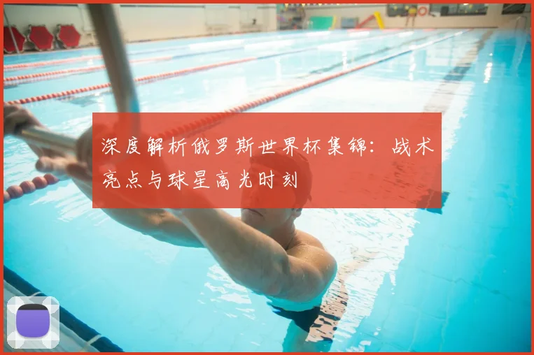 深度解析俄罗斯世界杯集锦：战术亮点与球星高光时刻